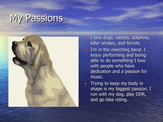 My Passions I love dogs, rabbits, dolphins, killer whales, and ferrets. I’m in the marching band. I enjoy performing and being able to do something I love with people who have dedication and a passion for music. Trying to keep my body in shape is my biggest passion. I run with my dog, play DDR, and go bike riding. 