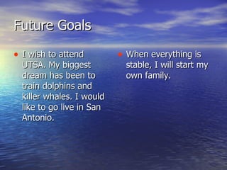 Future Goals I wish to attend UTSA. My biggest dream has been to train dolphins and killer whales. I would like to go live in San Antonio. When everything is stable, I will start my own family. 