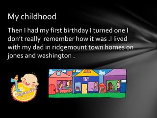 My childhood
Then I had my first birthday I turned one I
don’t really remember how it was .I lived
with my dad in ridgemount town homes on
jones and washington .
 