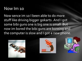 Now Im 10
Now sence im 10 I been able to do more
stuff like driving bigger gokarts .And I got
some bibi guns one is big one is small .But
now im bored the bibi guns are boreing and
the computer is slow and I got a new phone.
 