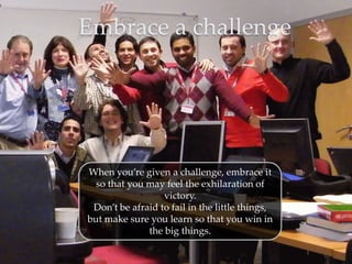 Embrace a challenge




When you’re given a challenge, embrace it
  so that you may feel the exhilaration of
                  victory.
 Don’t be afraid to fail in the little things,
but make sure you learn so that you win in
              the big things.
 