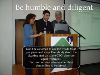 Be humble and diligent




  Don’t be ashamed to use the words thank
  you, please and sorry. Everybody (from the
    cleaning staff up to the CEO) deserves
                equal treatment.
      Focus on serving others rather than
           demanding to be served.
 