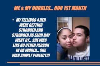 ME & MY BUBBLES... OUR 1ST MONTH MY FELLINGS 4 HER WERE GETTING STRONGER AND STRONGER AS EACH DAY WENT BY... SHE WAS LIKE NO OTHER PERSON IN DA WORLD... SHE WAS SIMPLY PERFECT!!! 