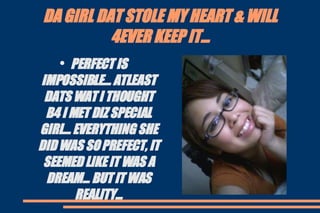 DA GIRL DAT STOLE MY HEART & WILL 4EVER KEEP IT... PERFECT IS IMPOSSIBLE... ATLEAST DATS WAT I THOUGHT B4 I MET DIZ SPECIAL GIRL... EVERYTHING SHE DID WAS SO PREFECT, IT SEEMED LIKE IT WAS A DREAM... BUT IT WAS REALITY... 