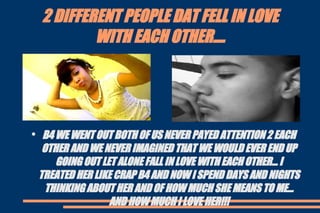 2 DIFFERENT PEOPLE DAT FELL IN LOVE WITH EACH OTHER.... B4 WE WENT OUT BOTH OF US NEVER PAYED ATTENTION 2 EACH OTHER AND WE NEVER IMAGINED THAT WE WOULD EVER END UP GOING OUT LET ALONE FALL IN LOVE WITH EACH OTHER... I TREATED HER LIKE CRAP B4 AND NOW I SPEND DAYS AND NIGHTS THINKING ABOUT HER AND OF HOW MUCH SHE MEANS TO ME... AND HOW MUCH I LOVE HER!!! 