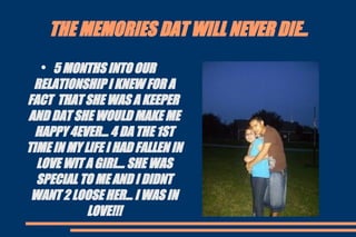 THE MEMORIES DAT WILL NEVER DIE.. 5 MONTHS INTO OUR RELATIONSHIP I KNEW FOR A FACT  THAT SHE WAS A KEEPER  AND DAT SHE WOULD MAKE ME HAPPY 4EVER... 4 DA THE 1ST TIME IN MY LIFE I HAD FALLEN IN LOVE WIT A GIRL... SHE WAS SPECIAL TO ME AND I DIDNT WANT 2 LOOSE HER... I WAS IN LOVE!!! 