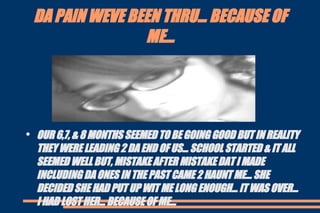 DA PAIN WEVE BEEN THRU... BECAUSE OF ME... OUR 6,7, & 8 MONTHS SEEMED TO BE GOING GOOD BUT IN REALITY THEY WERE LEADING 2 DA END OF US... SCHOOL STARTED & IT ALL SEEMED WELL BUT, MISTAKE AFTER MISTAKE DAT I MADE INCLUDING DA ONES IN THE PAST CAME 2 HAUNT ME... SHE DECIDED SHE HAD PUT UP WIT ME LONG ENOUGH... IT WAS OVER... I HAD LOST HER... BECAUSE OF ME... 