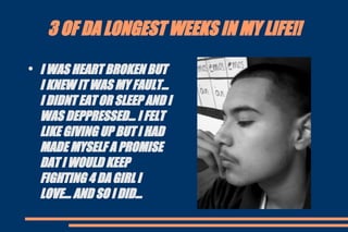 3 OF DA LONGEST WEEKS IN MY LIFE!! I WAS HEART BROKEN BUT I KNEW IT WAS MY FAULT... I DIDNT EAT OR SLEEP AND I WAS DEPPRESSED... I FELT LIKE GIVING UP BUT I HAD MADE MYSELF A PROMISE DAT I WOULD KEEP FIGHTING 4 DA GIRL I LOVE... AND SO I DID... 