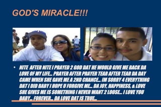 GOD'S MIRACLE!!! NITE  AFTER NITE I PRAYED 2 GOD DAT HE WOULD GIVE ME BACK DA LOVE OF MY LIFE... PRAYER AFTER PRAYER TEAR AFTER TEAR DA DAY CAME WHEN SHE GAVE ME A 2ND CHANCE... IM SORRY 4 EVERYTHING DAT I DID BABY I HOPE U FORGIVE ME... DA JOY, HAPPINESS, & LOVE SHE GIVES ME IS SOMETHING I NEVER WANT 2 LOOSE... I LOVE YOU BABY... FOREVER... DA LOVE DAT IS TRUE... 