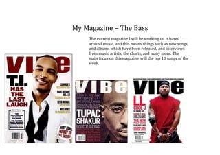 My Magazine – The Bass
The current magazine I will be working on is based
around music, and this means things such as new songs,
and albums which have been released, and interviews
from music artists, the charts, and many more. The
main focus on this magazine will the top 10 songs of the
week.
 