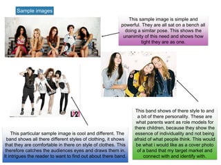 Sample images
This sample image is simple and
powerful. They are all sat on a bench all
doing a similar pose. This shows the
unanimity of this need and shows how
tight they are as one.
This particular sample image is cool and different. The
band shows all there different styles of clothing, it shows
that they are comfortable in there on style of clothes. This
therefore catches the audiences eyes and draws them in.
It intrigues the reader to want to find out about there band.
This band shows of there style to and
a bit of there personality. These are
what parents want as role models for
there children, because they show the
essence of individuality and not being
afraid of what people think. This would
be what i would like as a cover photo
of a band that my target market and
connect with and identify with.
 