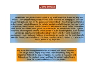 Genre of music
I have chosen two genres of music to use in my music magazine. These are: Pop and
Dance. I have chosen these genres because these two were the most popular chose of
music that i gathered from my the questionnaire i carried out, i think it is important to listen
to the research collected because the majority has told us what they want thus i can create
the best and magazine i can, therefore making it as the readers want, further more selling
more. I have also chosen these genres because the two are easy to interconnect together,
and create a fun magazine with two similar genres of music appealing to two music markets
, creating a bigger audience thus trying to give them what they want. Also in the
questionnaire result i gathered that there favourite artist are mostly from the pop industry for
example; Jessie j and Justin Bieber, this there fore gives me an indication in to what artist i
should feature in my magazine.
Pop is the best selling genre of music worldwide. This means that there is
still a huge market fro pop magazines. There are already many pop
magazines that exist, the bigger magazine for example Q magazine, and
Billboard are the most well known and have the biggest readership and
have the biggest market size of pop magazines.
 