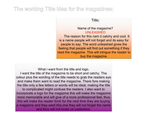 What i want from the title and logo.
I want the title of the magazine to be short and catchy. The
colour plus the wording of the title needs to grab the readers eye
and make them want to read the magazine. There fore making
the title only a few letters or words will be ideal, making the title
to complicated might confuse the readers. I also want to
incorporate a logo for the magazine this will make the magazine
more memorable and will give of a more professional feel, thus
this will make the reader think for the next time they are buying
a magazine and they want this one they will not forget the name
and thus will not loose us customers.
Title;
Name of the magazine?
UNLEASHED
The reason for this nam it catchy and cool. It
is a name people will not forget and its easy for
people to say. The word unleashed gives the
feeling that people will find out something if they
read the magazine. This will intrigue the reader to
buy the magazine.
 