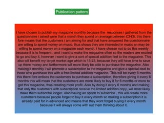 Publication pattern
I have chosen to publish my magazine monthly because the responses i gathered from the
questionnaire i asked were that a month they spend on average between £3-£8, this there
fore means that the customers i am aiming for and that have answered the questionnaire
are willing to spend money on music, thus shows they are interested in music an may be
willing to spend money on a magazine each month. I have chosen not to do this weekly
because it is to frequent , and i want to make the magazine often so the readers are excited
to go and buy it, however i want to give a sort of special addition feel to the magazine. This
also will benefit my target market age which is 15-23, because they will have time to save
up there money and furthermore will more likely be able to purchase the magazine. Also
making it monthly i will promote a subscription to the magazine and give a special deal to
those who purchase this with a free limited addition magazine. This will be every 6 months
this there fore entices the customers to purchase a subscription, therefore giving it every 6
months this will mean that the customers are more likely to buy it for 6 months or more to
get this magazine, thus creating more profit. Also by doing it every 6 months and making
that only the customers with subscription receive the limited addition copy, will most likely
make them subscribe longer. Also having an option to subscribe , this will create more
customers because people forget to buy it every month so making a subscription it is
already paid for in advanced and means that they wont forget buying it every month
because it will always come with out them thinking about it.
 