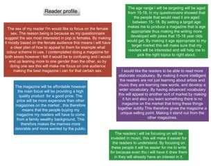 Reader profile
The sex of my reader I'm would like to focus on the female
sex. The reason being is because as my questionnaire
suggest the sex most interested in pop is females. By making
it mostly based on the female audience this means i will have
a clear plan of how to appeal to them for example what
colour scheme to use. I contemplated doing a magazine for
both sexes however i felt it would be to confusing and i would
end up leaning more to one gender than the other, so by
doing one sex this will make me focus on one audience
making the best magazine i can for that certain sex.
The age range i will be targeting will be aged
from 15-18. In my questionnaire showed that
the people that would read it are aged
between 15- 18. By setting a target age
makes me to produce a magazine that is age
appropriate thus making the writing more
developed with jokes that 15-18 year olds
would get. By making it age appropriate to my
target market this will make sure that my
readers will be interested and will help me to
pick the right topics to right about.
I would like the readers to be able to read more
elaborate vocabulary. By making it more intelligent
the readers are not just learning about artists and
music they are learning new words, and develop a
wider vocabulary. By having advanced vocabulary
this will appeal to another sort of market by making
it fun and also you learn something there is no
magazine on the market that bring these things
together subtly.This therefore gives the magazine a
unique selling point. Making it stand out from the
other magazines.
The magazine will be affordable however
the main focus will be providing a high
quality product for a good price. The
price will be more expensive than other
magazines on the market , this therefore
means that the people buying my
magazine my readers will have to come
from a family wealthy background, This
therefore makes the marines more
desirable and more wanted by the public.
The readers i will be focusing on will be
invested in music, this will make it easier for
the readers to understand. By focusing on
these people it will be easier for me to write
for because even tho i will have it draw them
in they will already have an interest in it.
 