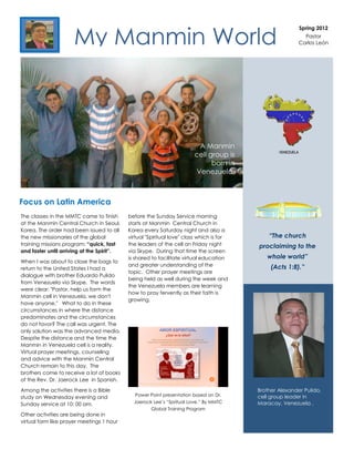 My Manmin World
                                                                                                          Spring 2012
                                                                                                            Pastor
                                                                                                          Carlos León




                                                                         A Manmin
                                                                        cell group is
                                                                              born in
                                                                        Venezuela.



Focus on Latin America
Happy holidays came toour family to yours!Service morning
The classes in the MMTC from finish before the Sunday
at the Manmin Central Church in Seoul,      starts at Manmin Central Church in
Korea. The order had been issued to all     Korea every Saturday night and also a
the new missionaries of the global          virtual "Spiritual love" class which is for       “The church
training missions program: “quick, fast     the leaders of the cell on Friday night       proclaiming to the
and faster until arriving at the Spirit”.   via Skype. During that time the screen
                                            is shared to facilitate virtual education        whole world”
When I was about to close the bags to
                                            and greater understanding of the                   (Acts 1:8).”
return to the United States I had a
                                            topic. Other prayer meetings are
dialogue with brother Eduardo Pulido
                                            being held as well during the week and
from Venezuela via Skype. The words
                                            the Venezuela members are learning
were clear: "Pastor, help us form the
                                            how to pray fervently as their faith is
Manmin cell in Venezuela, we don't
                                            growing.
have anyone." What to do in these
circumstances in where the distance
predominates and the circumstances
do not favor? The call was urgent. The
only solution was the advanced media.
Despite the distance and the time the
Manmin in Venezuela cell is a reality.
Virtual prayer meetings, counseling
and advice with the Manmin Central
Church remain to this day. The
brothers come to receive a lot of books
of the Rev. Dr. Jaerock Lee in Spanish.

Among the activities there is a Bible                                                     Brother Alexander Pulido,
                                               Power Point presentation based on Dr.      cell group leader in
study on Wednesday evening and
                                              Jaerock Lee’s “Spritual Love.” By MMTC      Maracay, Venezuela .
Sunday service at 10: 00 am.
                                                     Global Training Program
Other activities are being done in
virtual form like prayer meetings 1 hour
 