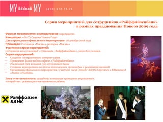Серия мероприятий для сотрудников «Райффайзенбанк»
                                               в рамках празднования Нового 2009 года
Формат	
  мероприятия:	
  корпоративное	
  мероприятие.
Концепция:	
  «По Ту Сторону Нового Года»
Дата проведения финального мероприятия: 28 декабря 2008 года
Площадка:	
  Гостиница «Москва», ресторан «Москва»
Участники	
  серии	
  мероприятий:	
  
Сотрудники всех отделений С-З филиала «Райффайзенбанк», около 600 человек.
Серия	
  мероприятий:	
  	
  
•    Создание интерактивного интернет-сайта
•    Проведение флэш-мобов в офисах «Райффайзенбанк»
•    Реализаций трех желаний трех сотрудников банка
•    Создание видеороликов по итогам прохождения флэшмобов и реализации желаний
•    Организация финального мероприятия с участием звезд Comedy Club (М.Хрусталев и В.Васильев),
•    а также DJ Kosinus.

Зона ответственности: разработка концепции проведения мероприятия,
копирайтинг, режиссерско-постановочные работы.
 