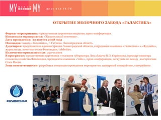 ОТКРЫТИЕ МОЛОЧНОГО ЗАВОДА «ГАЛАКТИКА»

Формат мероприятия: торжественная церемония открытия, пресс-конференция.
Концепция мероприятия: «Живительный источник».
Дата проведения: 22 августа 2008 года
Площадка: завода «Галактика», г. Гатчина, Ленинградская область.
Аудитория: представители администрации Ленинградской области, сотрудники компании «Галактика» и «Фудлайн»,
журналисты, почетные гости Финляндии, celebrities.
Количество приглашенных: 250 человек
В программе: торжественная церемония с участием губернатора Лен.области В.П. Сердюкова, премьер-министра
сельского хозяйства Финляндии, президента компании «Valio», пресс-конференция, экскурсия по заводу , выступление
Стаса Пьехи.
Зона ответственности: разработка концепции проведения мероприятия, сценарный копирайтинг, спичрайтинг.
 