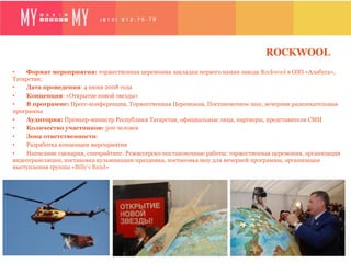 ROCKWOOL
•   Формат мероприятия: торжественная церемония закладки первого камня завода Rockwool в ОЭЗ «Алабуга»,
Татарстан;
•   Дата проведения: 4 июня 2008 года
•   Концепция: «Открытие новой звезды»
•   В программе: Пресс-конференция, Торжественная Церемония, Постановочное шоу, вечерняя развлекательная
программа
•   Аудитория: Премьер-министр Республики Татарстан, официальные лица, партнеры, представители СМИ
•   Количество участников: 500 человек
•   Зона ответственности:
•   Разработка концепции мероприятия
•   Написание сценария, спичрайтинг. Режиссерско-постановочные работы: торжественная церемония, организация
видеотрансляции, постановка кульминации праздника, постановка шоу для вечерней программы, организация
выступления группы «Billy’s Band»
 