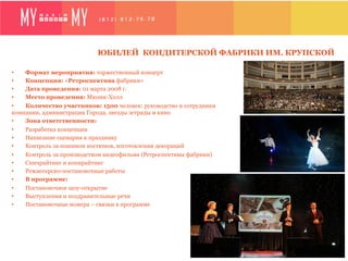 ЮБИЛЕЙ КОНДИТЕРСКОЙ ФАБРИКИ ИМ. КРУПСКОЙ

•   Формат мероприятия: торжественный концерт
•   Концепция: «Ретроспектива фабрики»
•   Дата проведения: 01 марта 2008 г.
•   Место проведения: Мюзик-Холл
•   Количество участников: 1500 человек: руководство и сотрудники
компании, администрация Города, звезды эстрады и кино
•   Зона ответственности:
•    Разработка концепции
•    Написание сценария к празднику
•    Контроль за пошивом костюмов, изготовления декораций
•    Контроль за производством видеофильма (Ретроспективы фабрики)
•    Спичрайтинг и копирайтинг
•    Режиссерско-постановочные работы
•    В программе:
•    Постановочное шоу-открытие
•    Выступления и поздравительные речи
•    Постановочные номера – связки в программе
 