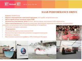 SAAB PERFORMANCE DRIVE
    Клиент: SAAB Россия
•   Формат мероприятия: городской праздник, тест-драйв, экстремальное шоу
•   Место проведения: площадь перед СКК
•   Количество участников: 4000 человек: жители города, поклонники SAAB, журналисты.
•   Зона ответственности: Разработка концепции, привлечение творческих коллективов, интерактивных
площадок, экстремальных вытсуплений.Копирайтирг и спичрайтинг
•   Написание сценария к празднику
•    В программе:
•    Постановочное выстпуление пилотов SAAB
•    Выступления представителей компании и поздравительные речи
•    Конкурсы от ведущего
•    Выступления художников граффити, BMX, Скейтеров, Роллеров.
 