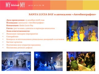 SANTA LUCIA DAY в автосалоне «Автобиография»

     Дата проведения: 13 декабря 2008 года
     Площадка: автосалон «Автобиография»
     Концепция: Santa Lucia Day
     Гости: 500 человек, клиенты и партнеры автосалона
     Зона ответственности:
•    Написание сценария мероприятия
•    Спичрайтинг
•    Контроль за изготовлением уникальных декораций и костюмов
•    Кастинг артистов
•    Постановка шоу-открытия праздника
•    Постановка детского дефиле
 