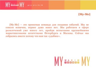 [My-Me]


   [My-Me] – это проектная команда для создания событий. Мы не
совсем новички, вернее даже вовсе нет. Мы работаем в сфере
развлечений уже много лет, пройдя испытания крупнейшими
маркетинговыми агентствами Петербурга и Москвы. Сейчас мы
собрались вместе потому что нам так «удобнее».
 