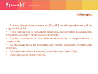 Philosophy


   В основу философии ведения дел [My-Me] лег обширный опыт работы
в крупнейших РА:
•  Чутко относиться к желаниям заказчика, внимательно выслушивать,
предлагать лучшие и оригинальные решения.
•  Строить надежные и долговечные отношения с подрядчиками и
партнерами.
•  Не завышать цены на предлагаемые услуги, подбирать оптимальные
решения.
•  Быть оригинальными, в основу деятельности ставить Идею.
•  Выполнять свои обязательства.
 