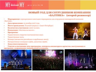 НОВЫЙ ГОД ДЛЯ СОТРУДНИКОВ КОМПАНИИ
                                      «БАЛТИКА» (второй режиссер)
•   Мероприятие: корпоративное новогоднее мероприятие для сотрудников пивоваренной компании
«Балтика».
•   Дата проведения: 25 декабря 2007 года.
•   Место проведения: Ледовый дворец (г. Санкт-Петербург).
•   Количество участников: 9000 человек.
•   Концепция: «Балтика на высоте».
•   Программа:
•   Торжественное открытие (постановочное шоу);
•   Торжественная часть;
•   Концерт (множество российских и зарубежных звезд);
•   Интерактивные площадки в фойе, дискотека в фойе;
•   Зона ответственности:
•   Участие в постановке шоу-программы, контроль аниматоров и артистов, выступающих в
программе, координация танцевальной площадки.
 