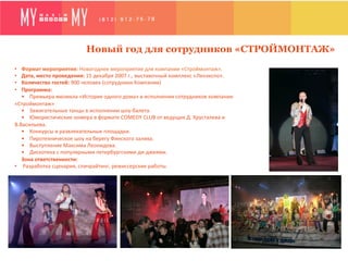 Новый год для сотрудников «СТРОЙМОНТАЖ»
•  Формат	
  мероприятия:	
  Новогоднее	
  мероприятие	
  для	
  компании	
  «Строймонтаж».
•  Дата,	
  место	
  проведения:	
  15	
  декабря	
  2007	
  г.,	
  выставочный	
  комплекс	
  «Ленэкспо».	
  
•  Количество	
  гостей:	
  900	
  человек	
  (сотрудники	
  Компании)	
  
•  Программа:	
  
   •	
  	
  	
  	
  Премьера	
  мюзикла	
  «История	
  одного	
  дома»	
  в	
  исполнении	
  сотрудников	
  компании	
  
«Строймонтаж»	
  
   •	
  	
  	
  	
  Зажигательные	
  танцы	
  в	
  исполнении	
  шоу-­‐балета.	
  
   •	
  	
  	
  	
  Юмористические	
  номера	
  в	
  формате	
  COMEDY	
  CLUB	
  от	
  ведущих	
  Д.	
  Хрусталева	
  и	
  
В.Васильева.	
  
   •	
  	
  	
  	
  Конкурсы	
  и	
  развлекательные	
  площадки.	
  
   •	
  	
  	
  	
  Пиротехническое	
  шоу	
  на	
  берегу	
  Финского	
  залива.	
  
   •	
  	
  	
  	
  Выступление	
  Максима	
  Леонидова.	
  
   •	
  	
  	
  	
  Дискотека	
  с	
  популярными	
  петербургскими	
  ди-­‐джеями.	
  
   Зона	
  ответственности:	
  	
  
•  	
  Разработка	
  сценария,	
  спичрайтинг,	
  режиссерские	
  работы.	
  	
  
   	
  
 