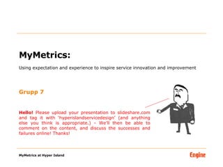MyMetrics:  Using expectation and experience to inspire service innovation and improvement Grupp 7 Hello!  Please upload your presentation to slideshare.com and tag it with ‘hyperislandservicedesign’ (and anything else you think is appropriate.) - We’ll then be able to comment on the content, and discuss the successes and failures online! Thanks! 