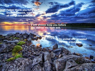 He smiled and wrapped His arm around me. I will always keep you before me, deliver me from evil. Father thank you for your encouragement, with you all things are possible. 