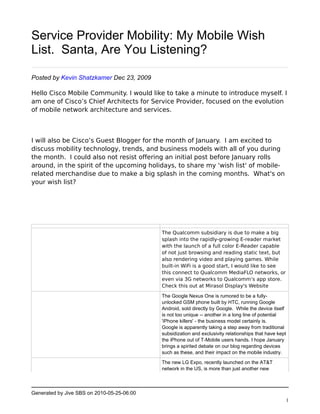 Service Provider Mobility: My Mobile Wish
List. Santa, Are You Listening?

Posted by Kevin Shatzkamer Dec 23, 2009

Hello Cisco Mobile Community. I would like to take a minute to introduce myself. I
am one of Cisco’s Chief Architects for Service Provider, focused on the evolution
of mobile network architecture and services.



I will also be Cisco’s Guest Blogger for the month of January.  I am excited to
discuss mobility technology, trends, and business models with all of you during
the month.  I could also not resist offering an initial post before January rolls
around, in the spirit of the upcoming holidays, to share my 'wish list' of mobile-
related merchandise due to make a big splash in the coming months.  What's on
your wish list?




                                            The Qualcomm subsidiary is due to make a big
                                            splash into the rapidly-growing E-reader market
                                            with the launch of a full color E-Reader capable
                                            of not just browsing and reading static text, but
                                            also rendering video and playing games. While
                                            built-in WiFi is a good start, I would like to see
                                            this connect to Qualcomm MediaFLO networks, or
                                            even via 3G networks to Qualcomm’s app store. 
                                            Check this out at Mirasol Display's Website

                                            The Google Nexus One is rumored to be a fully-
                                            unlocked GSM phone built by HTC, running Google
                                            Android, sold directly by Google. While the device itself
                                            is not too unique -- another in a long line of potential
                                            'iPhone killers' - the business model certainly is.
                                            Google is apparently taking a step away from traditional
                                            subsidization and exclusivity relationships that have kept
                                            the iPhone out of T-Mobile users hands. I hope January
                                            brings a spirited debate on our blog regarding devices
                                            such as these, and their impact on the mobile industry.

                                            The new LG Expo, recently launched on the AT&T
                                            network in the US, is more than just another new



Generated by Jive SBS on 2010-05-25-06:00
                                                                                                     1
 