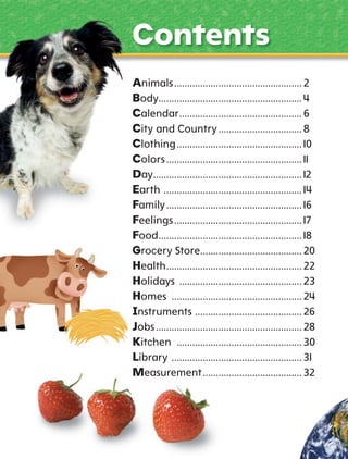Contents
Animals ................................................. 2
Body....................................................... 4
Calendar ............................................... 6
City and Country ................................ 8
Clothing ................................................ 10
Colors .................................................... 11
Day......................................................... 12
Earth ..................................................... 14
Family .................................................... 16
Feelings ................................................. 17
Food ....................................................... 18
Grocery Store....................................... 20
Health .................................................... 22
Holidays ............................................... 23
Homes .................................................. 24
nstruments ......................................... 26
obs ........................................................ 28
Kitchen ................................................ 30
Library .................................................. 31
Measurement ...................................... 32

 