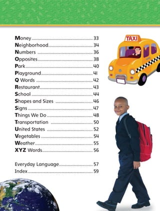Money ................................................... 33
Neighborhood..................................... 34
Numbers .............................................. 36
Opposites .............................................. 38
Park ........................................................ 40
Playground ........................................... 41
Q Words ............................................... 42
Restaurant ............................................ 43
School ............................................
44
Shapes and Sizes ........................
Signs ...............................................
Things We Do ...............................
Transportation ............................
United States ...............................
Vegetables ....................................
Weather .........................................
XYZ Words ...................................
Everyday Language .....................
Index ...............................................

 