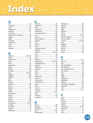 Index
A

air ............................................51
airplane ..................................51
aisle ....................................... 20
Alabama ............................... 53
Alaska ................................... 52
animals ................................... 2
apartment building ............. 24
apple ...................................... 18
April ........................................ 6
Arizona ................................. 52
Arkansas ............................... 53
arm .......................................... 4
artist ...................................... 28
August .................................... 6

B

bakery ............................. 20, 34
barn......................................... 9
bathroom.............................. 25
bear ......................................... 3
bed ........................................ 25
bedroom ............................... 25
beef .........................................21
bench .................................... 40
bicycle ................................... 50
big .................................. 38, 46
bigger ................................... 46
biggest .................................. 46
bills ........................................ 33
bird .......................................... 2
black ........................................11
blanket .................................. 40
blue ..........................................11
board .................................... 45
body ........................................ 4
book ....................................... 31
bookcase ............................... 31
boot........................................ 10
booth .................................... 43
bowl ...................................... 30
bread .................................... 20
breakfast ...........................12, 18
bridge .................................... 41
broccoli ...................................21
brown ......................................11
building .................................. 8

C

cabinet .................................. 25
cafeteria ............................... 44
cake ........................................ 19
calendar.................................. 6
California .............................. 52
canned goods....................... 20
car ......................................... 50
carrot .................................... 54
cash register ........................ 20
cashier .................................. 20
cat ........................................... 2
cereal ..................................... 18
chair ...................................... 25
checkout desk ....................... 31
cheese ................................... 20
chicken...........................9, 19, 21
chin ......................................... 4
circle ..................................... 46
city .......................................... 8
clarinet .................................. 27
classroom........................ 44, 45
climbing bars ......................... 41
closed .................................... 38
clothing.................................. 10
cloudy ................................... 55
coat ........................................ 10
coins ...................................... 33
cold ....................................... 39
Colorado ............................... 52
colors .......................................11
computer ............................... 31
Connecticut .......................... 53
cook ...................................... 28
corn ....................................... 54
couch .................................... 25
counter ................................. 43
country ............................... 8, 9
cow ......................................... 9
crayon ................................... 45
customer ............................... 43

D

dairy ...................................... 20
danger .................................. 47
daughter ................................ 16
day ..................................... 6, 12
December ............................... 6

Delaware .............................. 53
dentist ................................... 22
desert ..................................... 14
desk ....................................... 45
dessert ................................... 19
dime ...................................... 33
dinner ................................13, 19
do homework .........................13
do not walk .......................... 47
doctor ............................. 22, 28
dog .......................................... 2
dolphin ................................... 3
dresser................................... 25
drinks ..................................... 19
drum ..................................... 27
duck ...................................... 40

E

ear ....................................... 4, 5
Earth ...................................... 14
eat ......................................... 48
eat breakfast ..........................12
eat dinner ...............................13
eat healthy food .................. 22
eat lunch.................................12
east........................................ 53
egg ......................................... 18
eight ...................................... 36
eighteen................................ 37
elephant ................................. 3
eleven ................................... 36
everyday language .............. 57
exercise ................................. 22
exit ........................................ 47
eye ....................................... 4, 5

F

face ......................................... 4
Fall........................................... 7
family ..................................... 16
farmer ..................................... 9
father ..................................... 16
February ........................... 6, 23
feelings ...................................17
feet ........................................ 32
ferry ........................................51

59

 