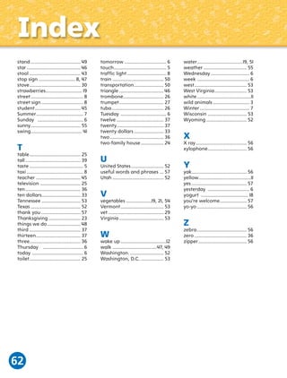 Index
stand ..................................... 49
star ........................................ 46
stool ...................................... 43
stop sign ........................... 8, 47
stove ...................................... 30
strawberries........................... 19
street ....................................... 8
street sign ............................... 8
student .................................. 45
Summer ................................... 7
Sunday .................................. 6
sunny ..................................... 55
swing ...................................... 41

T

table ...................................... 25
tall ......................................... 39
taste ........................................ 5
taxi .......................................... 8
teacher ................................. 45
television .............................. 25
ten ......................................... 36
ten dollars............................. 33
Tennessee ............................. 53
Texas ..................................... 52
thank you ............................. 57
Thanksgiving ........................ 23
things we do ......................... 48
third ...................................... 37
thirteen ................................. 37
three...................................... 36
Thursday .............................. 6
today ...................................... 6
toilet ...................................... 25

62

tomorrow ............................... 6
touch ....................................... 5
trafﬁc light ............................. 8
ﬁ
train ...................................... 50
transportation ...................... 50
triangle ................................. 46
trombone .............................. 26
trumpet ................................. 27
tuba ....................................... 26
Tuesday .................................. 6
twelve ................................... 37
twenty................................... 37
twenty dollars ...................... 33
two ........................................ 36
two-family house ................. 24

U

United States ........................ 52
useful words and phrases ... 57
Utah ...................................... 52

V

vegetables ...................19, 21, 54
Vermont ................................ 53
vet ......................................... 29
Virginia ................................. 53

W

wake up ..................................12
walk .................................47, 49
Washington. ......................... 52
Washington, D.C. ................. 53

water ..................................19, 51
weather ................................ 55
Wednesday ............................. 6
week ....................................... 6
west ....................................... 53
West Virginia ........................ 53
white ........................................11
wild animals ........................... 3
Winter ..................................... 7
Wisconsin ............................. 53
Wyoming .............................. 52

X

X ray ...................................... 56
xylophone ............................. 56

Y

yak......................................... 56
yellow.......................................11
yes ......................................... 57
yesterday ............................... 6
yogurt ................................... 18
you’re welcome .................... 57
yo-yo ..................................... 56

Z

zebra ..................................... 56
zero ....................................... 36
zipper .................................... 56

 