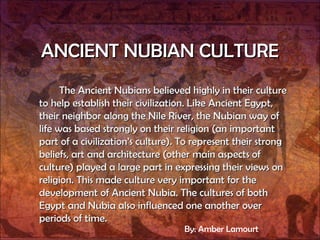 ANCIENT NUBIAN CULTURE The Ancient Nubians believed highly in their culture to help establish their civilization. Like Ancient Egypt, their neighbor along the Nile River, the Nubian way of life was based strongly on their religion (an important part of a civilization’s culture). To represent their strong beliefs, art and architecture (other main aspects of culture) played a large part in expressing their views on religion. This made culture very important for the development of Ancient Nubia. The cultures of both Egypt and Nubia also influenced one another over periods of time.  By: Amber Lamourt 