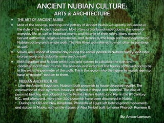 ANCIENT NUBIAN CULTURE: ARTS & ARCHITECTURE THE ART OF ANCIENT NUBIA Most of the carvings, paintings and pottery of Ancient Nubia was greatly influenced in the style of the Ancient Egyptians. Most often, artists found inspiration in the scenes of everyday life, as well as historical events and histories of their rulers. Many scenes of harvest gatherings, religious ceremonies, and decrees by the kings are found depicted on Nubian pottery and temple walls. The Nile River was referred to most often in paintings as well. Vessels were made of ceramic clay during the earlier periods in Nubian history, and later, bronze, ivory and alabaster were used as well. Both Egyptian and Nubian artists used grid systems to calculate the sizes and characteristics of their murals. The positions and actions of the figures portrayed had to be in line with the perimeter of the walls. This is the reason why the figures in murals seem to have a “straight” position to them. NUBIAN ARCHITECTURE Like the Ancient Egyptians, Nubians built pyramids to house deceased royalty. The construction of their pyramids, however, differed in shape and material. The idea of pyramid building was adapted by the Kushite Rulers Kashta and Piy  in the 8 th  Century B.C., and afterward, more than 200 pyramids have been discovered in Nubia.  During the Old and New Kingdoms, Pharaohs of Egypt left behind grand monuments and statues in Nubia, such as the statues of Abu Simbel built to honor Pharaoh Rameses II. By: Amber Lamourt 
