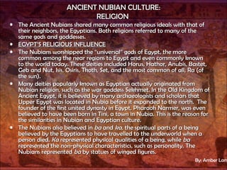 ANCIENT NUBIAN CULTURE: RELIGION   The Ancient Nubians shared many common religious ideals with that of their neighbors, the Egyptians. Both religions referred to many of the same gods and goddesses. EGYPT’S RELIGIOUS INFLUENCE The Nubians worshipped the “universal” gods of Egypt, the more common among the near regions to Egypt and even commonly known to the world today. These deities included Horus, Hathor, Anubis, Bastet, Geb and Nut, Isis, Osiris, Thoth, Set, and the most common of all, Ra (of the sun).  Many deities popularly known as Egyptian actually originated from Nubian religion, such as the war goddess Sekhmet. In the Old Kingdom of Ancient Egypt, it is believed by many archaeologists and scholars that Upper Egypt was located in Nubia before it expanded to the north.  The founder of the first united dynasty in Egypt, Pharaoh Narmer, was even believed to have been born in Tini, a town in Nubia. This is the reason for the similarities in Nubian and Egyptian culture. The Nubians also believed in  ba  and  ka,  the spiritual parts of a being believed by the Egyptians to have travelled to the underworld when a person died.  Ka  represented physical qualities of a being, while  ba  represented the non-physical characteristics, such as personality. The Nubians represented  ba  by statues of winged figures. By: Amber Lamourt 