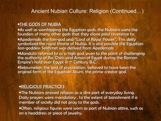 THE GODS OF NUBIA As well as worshipping the Egyptian gods, the Nubians were the founders of many other gods that they alone paid reverence to: Apedemak: the lion-god and “Lord of Royal Power”. This deity symbolized the royal throne of Nubia. It is also possible the Egyptian lion-goddess Sekhmet was derived from Apedemak. Mandulis: referred to as a high god, even to the point of challenging the authority of Ra, Osiris and Amon of Egypt during the Roman Empire’s hold over Egypt in 1 st  Century B.C. Sebiumeker: the god of procreation, believed to have been the original form of the Egyptian Atum, the prime creator god.  RELIGIOUS PRACTICES The Nubians pressed religion as a dire part of everyday living. Daily prayers were mandatory , to the extent of banishment if a member of society did not pray to the gods.  Often, religious figures were worn as part of Nubian attire, such as on a headdress or piece of jewelry. Ancient Nubian Culture: Religion (Continued…) 