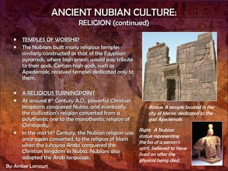 ANCIENT NUBIAN CULTURE: RELIGION (continued) TEMPLES OF WORSHIP The Nubians built many religious temples similarly constructed as that of the Egyptian pyramids, where high priests would pay tribute to their gods. Certain high gods, such as Apedemak, received temples dedicated only to them.  A RELIGIOUS TURNINGPOINT At around 8 th  Century A.D., powerful Christian kingdoms conquered Nubia, and eventually the civilization’s religion converted from a polytheistic one to the monotheistic religion of Christianity. In the mid 14 th  Century, the Nubian religion was once again converted, to the religion of Islam when the Juhayna Arabs conquered the Christian kingdom in Nubia. Nubians also adopted the Arab language. Above :  A temple located in the city of Meroe, dedicated to the god Apedemak.  Right:  A Nubian statue representing  the ba of a person’s spirit, believed to have lived on after the physical being died. By: Amber Lamourt 