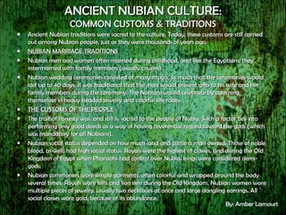 ANCIENT NUBIAN CULTURE: COMMON CUSTOMS & TRADITIONS Ancient Nubian traditions were sacred to the culture. Today, these customs are still carried out among Nubian people, just as they were thousands of years ago. NUBIAN MARRIAGE TRADITIONS Nubian men and women often married during childhood, and like the Egyptians, they intermarried with family members (usually cousins).  Nubian wedding ceremonies consisted of many rituals, so much that the ceremonies would last up to 40 days. It was traditional that the man would present gifts to his wife and her family members during the ceremony. The Nubians would celebrate by adorning themselves in heavy beaded jewelry and colorful silk robes. THE CUSTOMS OF THE PEOPLE The trait of honesty was, and still is, sacred to the people of Nubia. Such a factor ties into performing only good deeds as a way of having reverential regard toward the gods (which was mandatory for all Nubians). Nubian social status depended on how much land and cattle a man owned. Those of noble blood, as well, had high social status. Royals were the highest of classes, and during the Old Kingdom of Egypt when Pharaohs had control over Nubia, kings were considered demi-gods. Nubian commoners wore simple garments, often colorful and wrapped around the body several times. Royals wore kilts and lion skin during the Old Kingdom. Nubian women wore multiple pieces of jewelry, usually two necklaces at once and large dangling earrings. All social classes wore gold, because of its abundance. By: Amber Lamourt 