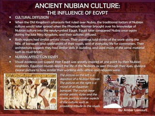 ANCIENT NUBIAN CULTURE: THE INFLUENCE OF EGYPT CULTURAL DIFFUSION When the Old Kingdom’s pharaohs first ruled over Nubia, the traditional factors of Nubian culture would later spread when the Pharaoh Narmer brought over his knowledge of Nubian culture into the newly-united Egypt. Egypt later conquered Nubia once again during the late New Kingdom, and their cultures diffused.  Both regions had similar artistic visions. Their paintings told stories of the work along the Nile, of banquets and celebrations of their royals, and of everyday life for commoners. Their architecture suggests they had similar skills in building, and used much of the same material such as mud-bricks. NUBIAN AFFECTS ON EGYPT Visual evidence can suggest that Egypt was greatly inspired at one point by their Nubian neighbors. Egyptian murals depict the life of the Nubians as seen through their eyes, giving a clearer picture to how similar their working skills, attire, and religions were. The picture on the left is a depiction of a Nubian festival. The picture on the right is a mural of an Egyptian banquet. The murals bear similar artistic styles and the events portray similar aspects of the culture, such as providing tribute to the royals. By: Amber Lamourt 