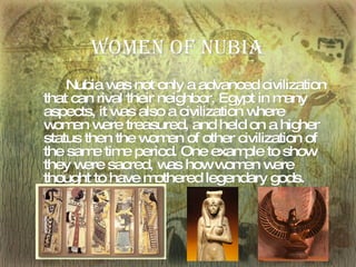 Women of Nubia Nubia   was not only a advanced civilization that   can rival their neighbor, Egypt in many aspects, it was also a civilization where women were treasured, and   held on a higher status then the women of other civilization of the same time period. One example to show they were sacred, was how women were thought to have mothered legendary gods. 