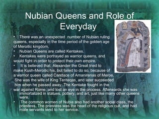 Nubian Queens and Role of Everyday   There was an unexpected  number of Nubian ruling  queens, especially in the time period of the golden age  of Meroitic kingdom. Nubian Queens are called Kentakes.  Kentakes were portrayed as warrior queens, and  would fight in order to protect their own empire. It is believed that, Alexander the Great tried to  make Kush-Meroitic his, but failed to do so, because of  a warrior queen called Candace of Amanirenas of Meroe. She was the wife of King Teriteqas, and later succeeded him when he passed away. The Kentake fought in the  war against Rome, and lost an eye in the process. Afterwards she was immortalized in statues, pottery, and art, just like many other queens were.  The common women of Nubia also had another social class, the priestess. The priestess was the head of the religious cult, and had male servants tend to her service.  