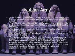 Nubian Army In the 8 th  century, under the command of Kushite king Piye, the Nubians managed to conquer whole Egypt, therefore becoming its 25 th  dynasty.  Piye (Piankhi), after capturing the cities of Memphis and Herakleopolis, the Egyptian king at that time, Tefnakht fled to an island after 5 months of battling.  The Nubian army evolved after their new gain. They now had the advantage of Nubian archers. After almost 100 years of ruling Egypt, the Nubians were forced to retreat back to Meroe.  The Nubians last fight over Egypt with the Assyrians was headed by probably the most prominent king, Taharqa. He was the son of Piye, and reigned for about 26 years. In his 17 th  year of ruling Egypt, the Assyrians attacked, but were defeated by Taharqa. About 3 years later, the Assyrian king captured the city of Memphis, and along with it, many royal family members. Taharqa then fled back to Nubia, and experienced a golden age there, after he died. 