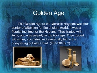 Golden Age The Golden Age of the Meroitic kingdom was the center of attention for the ancient world. It was a flourishing time for the Nubians. They traded with Asia, and was already in the iron age. They traded with many countries and eventually led to the conquering of Lake Chad. (700-300 B.C) 