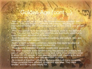 Golden Age (cont…) After being forced out of Egypt, the Nubians became excellent iron miners. They also began to enhance their trading, resulting in international trades with civilizations such as ancient China, and ancient India.  They also gained more knowledge in literature, such as the alphabet. They first used the Egyptian hieroglyphics and eventually used that to make their own alphabet of 23 letters. Even though they practiced Egyptian customs, and culture, they also developed their own religion. Nubians were excellent craftsmen, meaning they were excellent at making jewelry and were great blacksmiths. Their exports consisted of cotton, jewelry and  pure gold. The most important achievement during this period was probably the gain of Lake Chad and its surrounding land. Lake Chad provides water to about 20,000 people. It was also very rich in silt, meaning the land around was very fertile, and was abundant in crops. As a result of Egyptian Influence, Nubians also built many pyramids. These pyramids were different, shape and size wise. They were smaller, and the top was mostly flat. 
