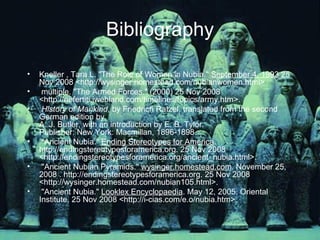 Bibliography Kneller , Tara L. "The Role of Women in Nubia."  September 4, 1993  25 Nov 2008 <http://wysinger.homestead.com/nubianwomen.html>  multiple. "The Armed Forces." (2000) 25 Nov 2008 <http://nefertiti.iwebland.com/timelines/topics/army.htm>. History of Mankind , by Friedrich Ratzel, translated from the second German edition by  A. J. Butler, with an introduction by E. B. Tylor.  Publisher: New York: Macmillan, 1896-1898. "Ancient Nubia."  Ending Stereotypes for America . http://endingstereotypesforamerica.org. 25 Nov 2008 <http://endingstereotypesforamerica.org/ancient_nubia.html>.  "Ancient Nubian Pyramids."  wysinger.homestead.com . November 25, 2008 . http://endingstereotypesforamerica.org. 25 Nov 2008 <http://wysinger.homestead.com/nubian105.html>.  "Ancient Nubia."  Looklex Encyclopaedia . May 12, 2005. Oriental Institute. 25 Nov 2008 <http://i-cias.com/e.o/nubia.htm>.  